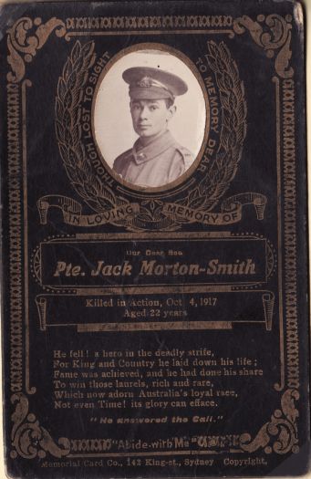 Memorial card for Private Jack Morton-Smith killed in action, aged 22 years.
Card reads:
'Though lost to sight In memory dear. In loving memory of our dear son, Pte Jack Morton-Smith. Killed in action Oct 4, 1917. Aged 22 years.
He fell! A hero in the deadly strife,
For King and Country he laid down his life,
Fame was achieved, and he had done his share
To win these laurels, rich and rare,
Which now adorn Australia's loyal race,
Not even Time! its glory can efface.
He answered the Call.
Abide with me.'